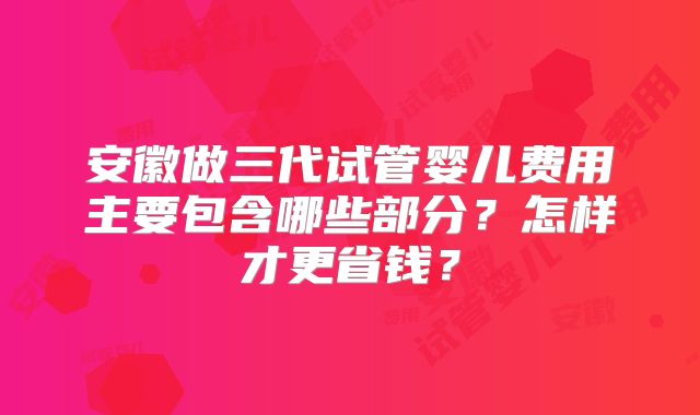 安徽做三代试管婴儿费用主要包含哪些部分?怎样才更省钱?