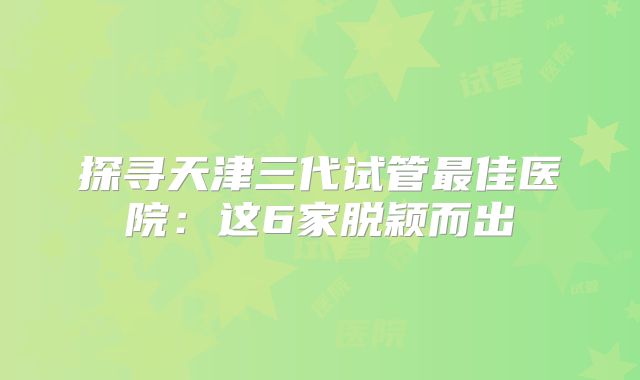 探寻天津三代试管最佳医院:这6家脱颖而出