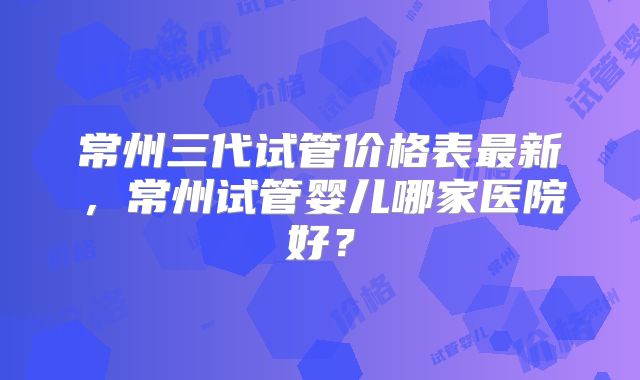 常州三代试管价格表最新,常州试管婴儿哪家医院好?