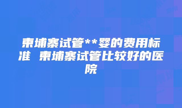 柬埔寨试管**婴的费用标准 柬埔寨试管比较好的医院
