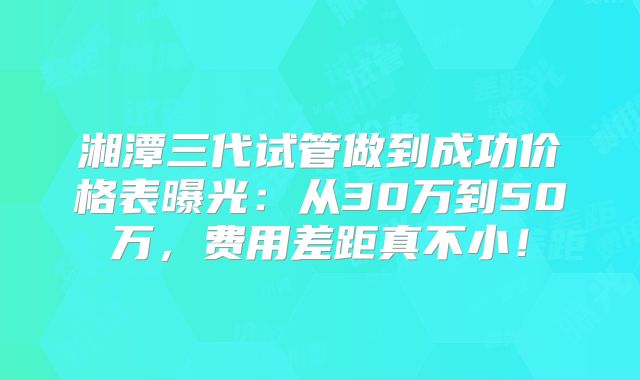湘潭三代试管做到成功价格表曝光：从30万到50万，费用差距真不小！