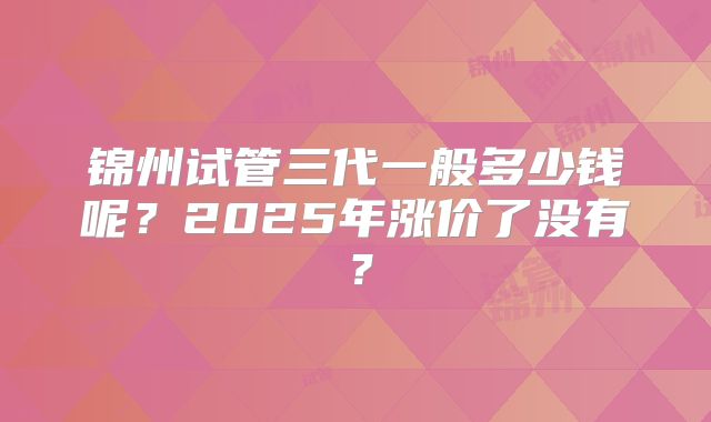 锦州试管三代一般多少钱呢？2025年涨价了没有？