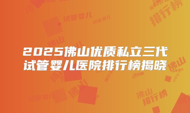 2025佛山优质私立三代试管婴儿医院排行榜揭晓