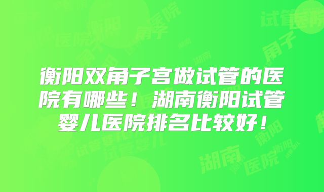 衡阳双角子宫做试管的医院有哪些!湖南衡阳试管婴儿医院排名比较好!
