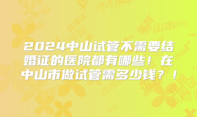 2024中山试管不需要结婚证的医院都有哪些！在中山市做试管需多少钱？！