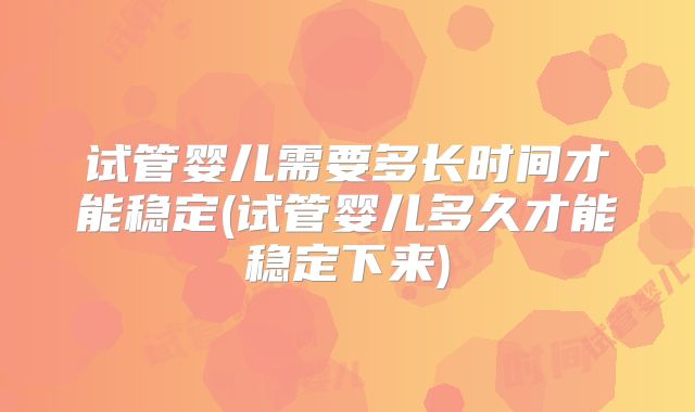 试管婴儿需要多长时间才能稳定(试管婴儿多久才能稳定下来)