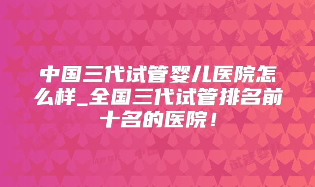 中国三代试管婴儿医院怎么样_全国三代试管排名前十名的医院!