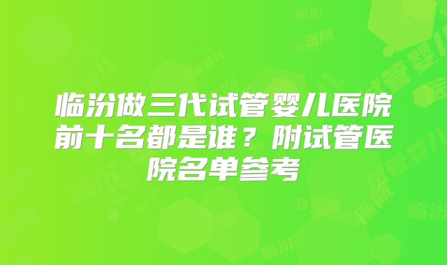 临汾做三代试管婴儿医院前十名都是谁？附试管医院名单参考