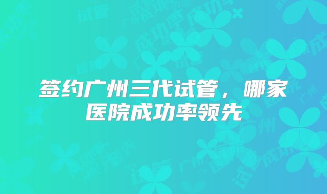 签约广州三代试管,哪家医院成功率领先