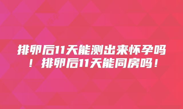 排卵后11天能测出来怀孕吗!排卵后11天能同房吗!