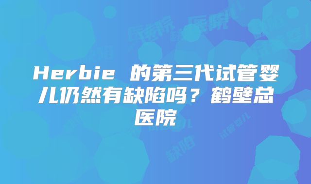 Herbie 的第三代试管婴儿仍然有缺陷吗?鹤壁总医院