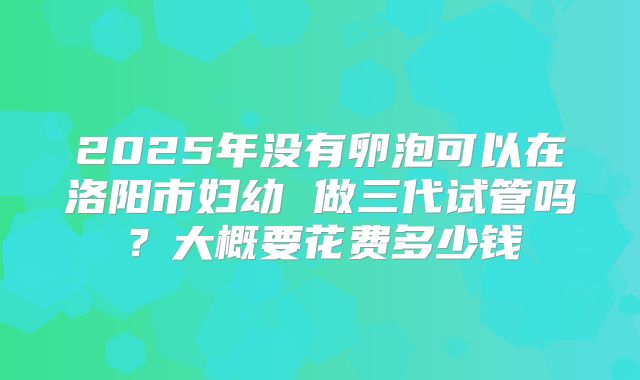 2025年没有卵泡可以在洛阳市妇幼 做三代试管吗?大概要花费多少钱