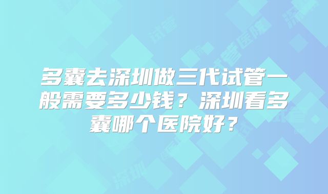 多囊去深圳做三代试管一般需要多少钱？深圳看多囊哪个医院好？