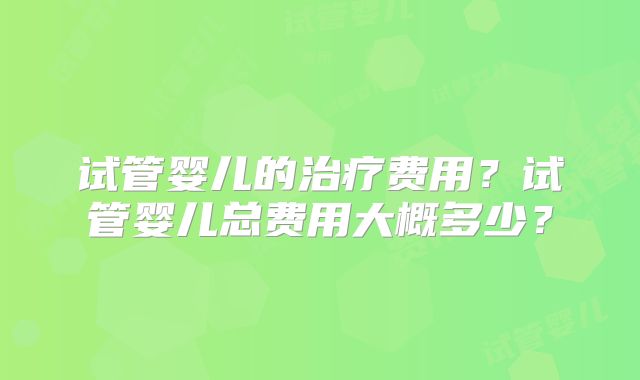 试管婴儿的治疗费用？试管婴儿总费用大概多少？