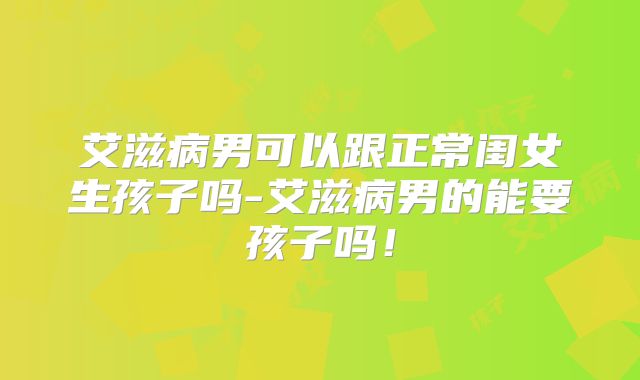 艾滋病男可以跟正常闺女生孩子吗-艾滋病男的能要孩子吗！