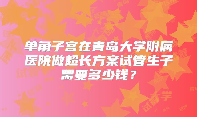 单角子宫在青岛大学附属医院做超长方案试管生子需要多少钱？