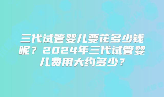 三代试管婴儿要花多少钱呢？2024年三代试管婴儿费用大约多少？