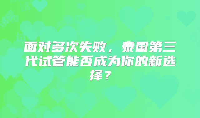 面对多次失败，泰国第三代试管能否成为你的新选择？