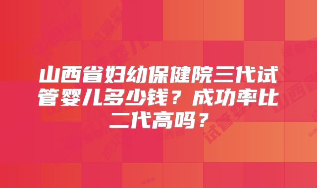 山西省妇幼保健院三代试管婴儿多少钱？成功率比二代高吗？