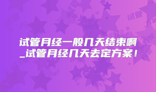 试管月经一般几天结束啊_试管月经几天去定方案!