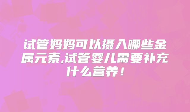 试管妈妈可以摄入哪些金属元素,试管婴儿需要补充什么营养!