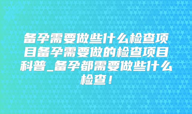 备孕需要做些什么检查项目备孕需要做的检查项目科普_备孕都需要做些什么检查!