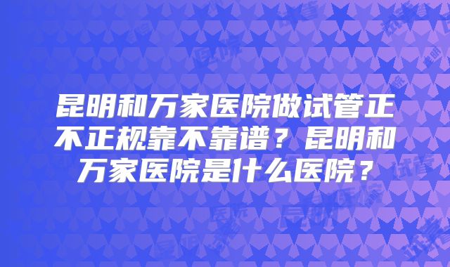 昆明和万家医院做试管正不正规靠不靠谱？昆明和万家医院是什么医院？