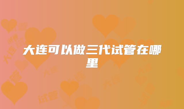 大连可以做三代试管在哪里