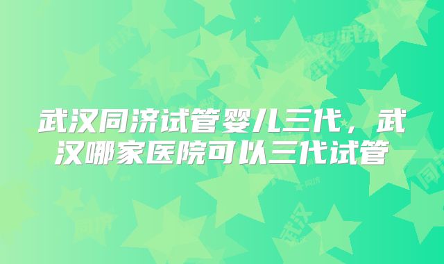 武汉同济试管婴儿三代,武汉哪家医院可以三代试管