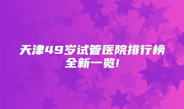 天津49岁试管医院排行榜全新一览!