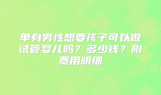 单身男性想要孩子可以做试管婴儿吗？多少钱？附费用明细