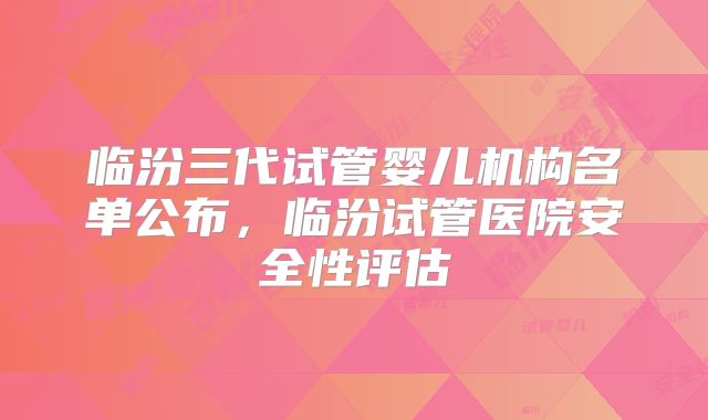 临汾三代试管婴儿机构名单公布，临汾试管医院安全性评估