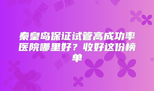 秦皇岛保证试管高成功率医院哪里好？收好这份榜单