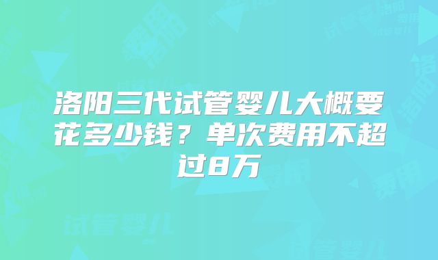 洛阳三代试管婴儿大概要花多少钱？单次费用不超过8万