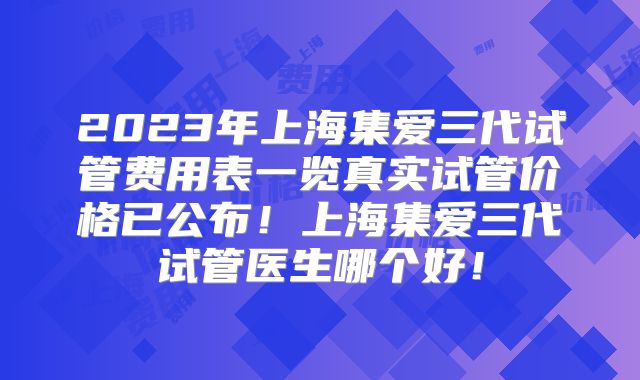 2023年上海集爱三代试管费用表一览真实试管价格已公布！上海集爱三代试管医生哪个好！