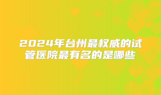 2024年台州最权威的试管医院最有名的是哪些