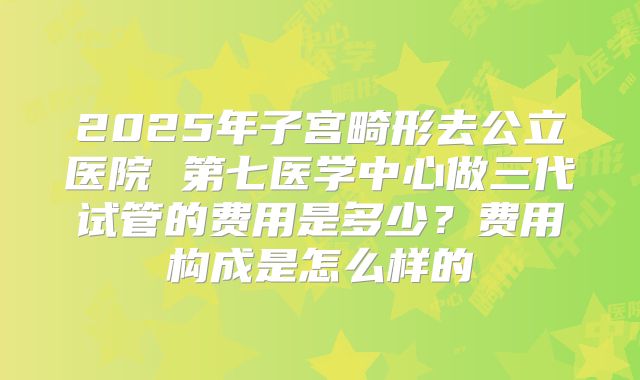 2025年子宫畸形去公立医院 第七医学中心做三代试管的费用是多少？费用构成是怎么样的