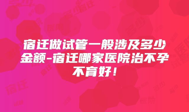 宿迁做试管一般涉及多少金额-宿迁哪家医院治不孕不育好！