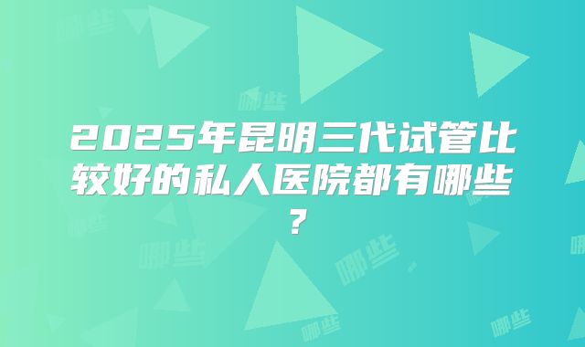 2025年昆明三代试管比较好的私人医院都有哪些？