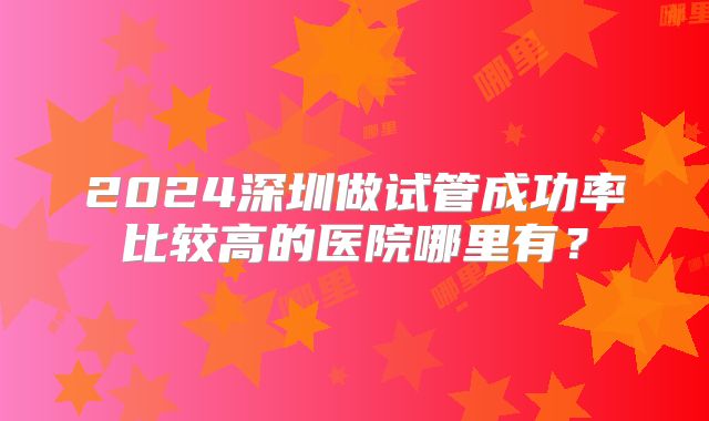 2024深圳做试管成功率比较高的医院哪里有?