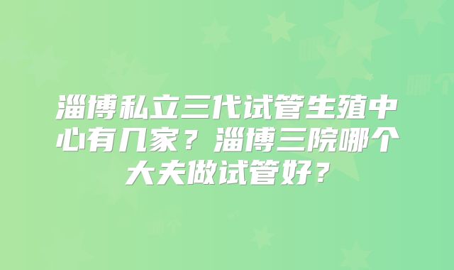 淄博私立三代试管生殖中心有几家?淄博三院哪个大夫做试管好?