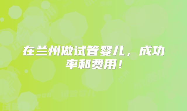 在兰州做试管婴儿，成功率和费用！