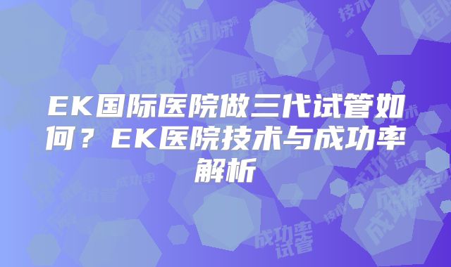 EK国际医院做三代试管如何?EK医院技术与成功率解析