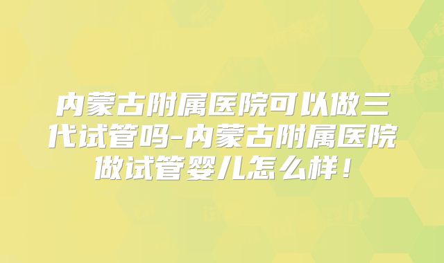 内蒙古附属医院可以做三代试管吗-内蒙古附属医院做试管婴儿怎么样！