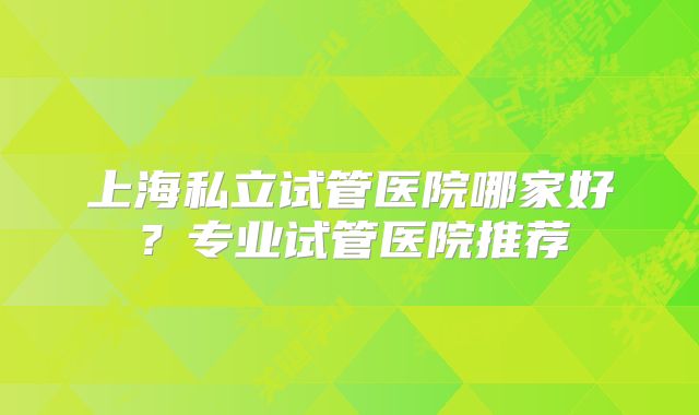 上海私立试管医院哪家好？专业试管医院推荐