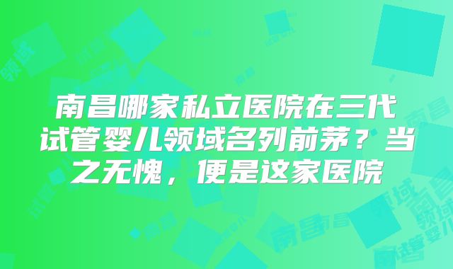 南昌哪家私立医院在三代试管婴儿领域名列前茅?当之无愧,便是这家医院