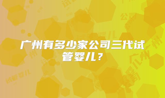 广州有多少家公司三代试管婴儿?