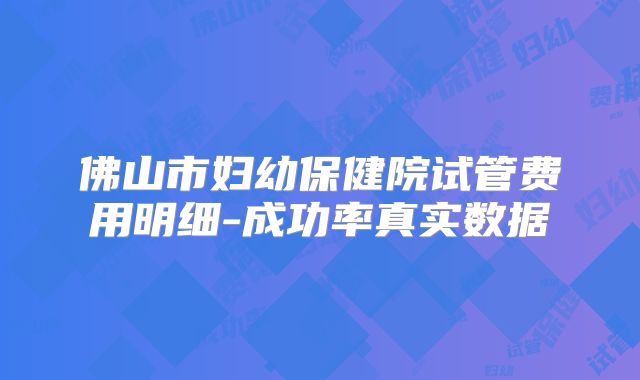 佛山市妇幼保健院试管费用明细-成功率真实数据