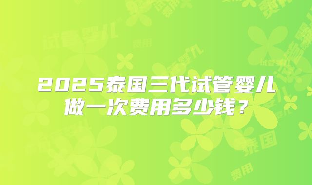 2025泰国三代试管婴儿做一次费用多少钱？