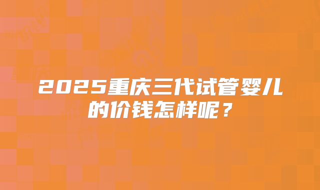 2025重庆三代试管婴儿的价钱怎样呢？